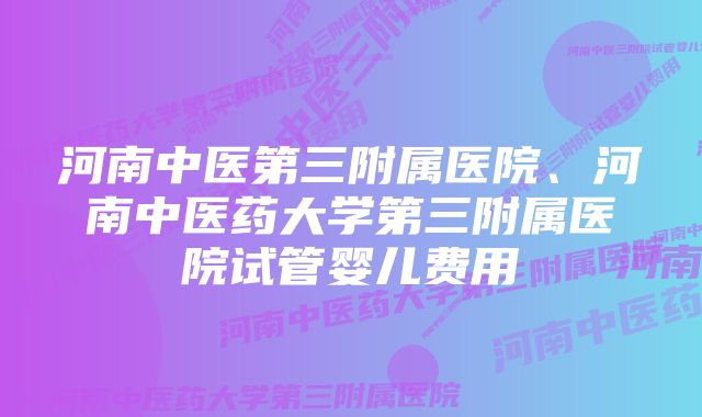 河南中医第三附属医院、河南中医药大学第三附属医院试管婴儿费用