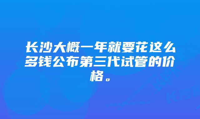 长沙大概一年就要花这么多钱公布第三代试管的价格。