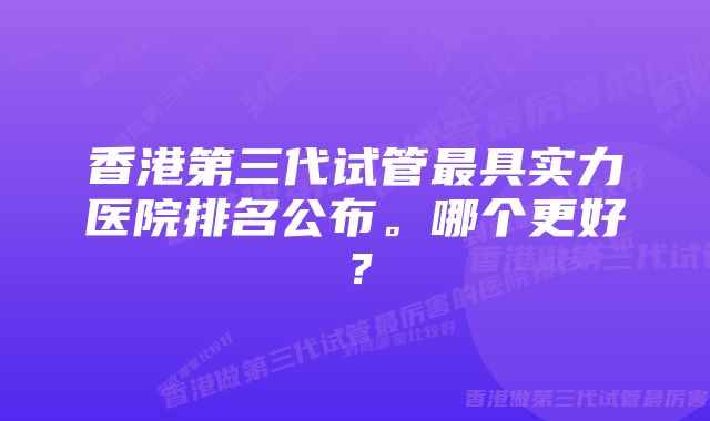 香港第三代试管最具实力医院排名公布。哪个更好？