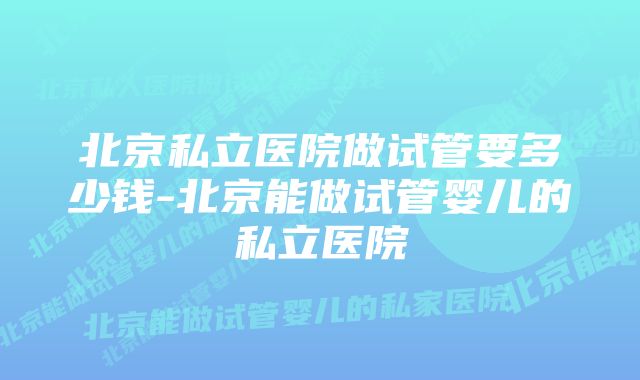 北京私立医院做试管要多少钱-北京能做试管婴儿的私立医院