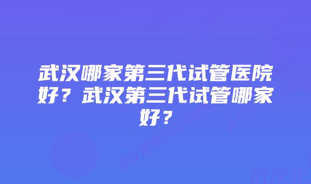 武汉哪家第三代试管医院好？武汉第三代试管哪家好？