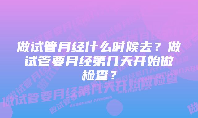 做试管月经什么时候去？做试管要月经第几天开始做检查？