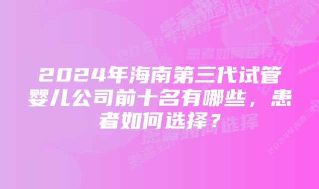 2024年海南第三代试管婴儿公司前十名有哪些，患者如何选择？