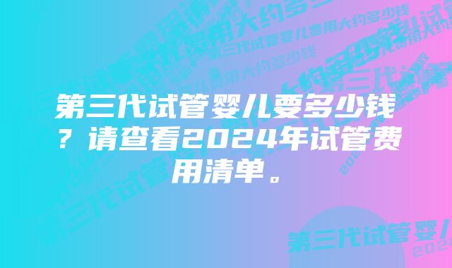 第三代试管婴儿要多少钱？请查看2024年试管费用清单。