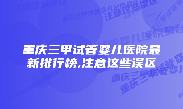 重庆三甲试管婴儿医院最新排行榜,注意这些误区