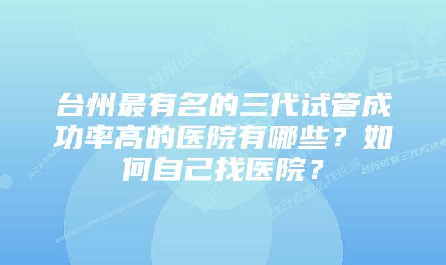 台州最有名的三代试管成功率高的医院有哪些？如何自己找医院？