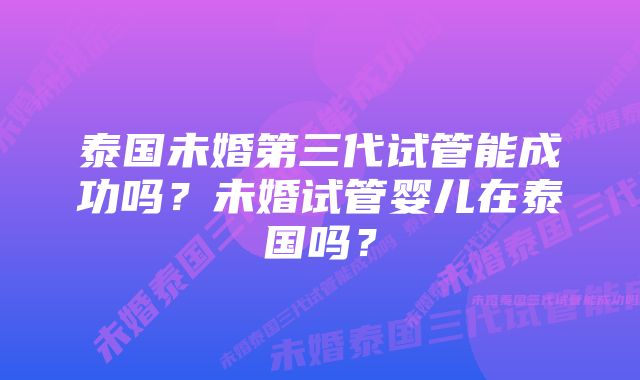 泰国未婚第三代试管能成功吗？未婚试管婴儿在泰国吗？