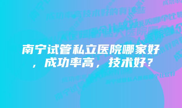 南宁试管私立医院哪家好，成功率高，技术好？