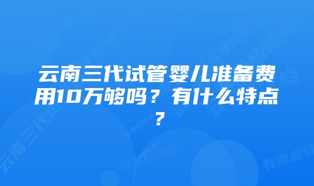 云南三代试管婴儿准备费用10万够吗？有什么特点？