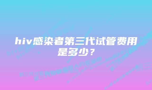 hiv感染者第三代试管费用是多少？