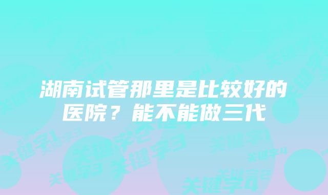 湖南试管那里是比较好的医院？能不能做三代