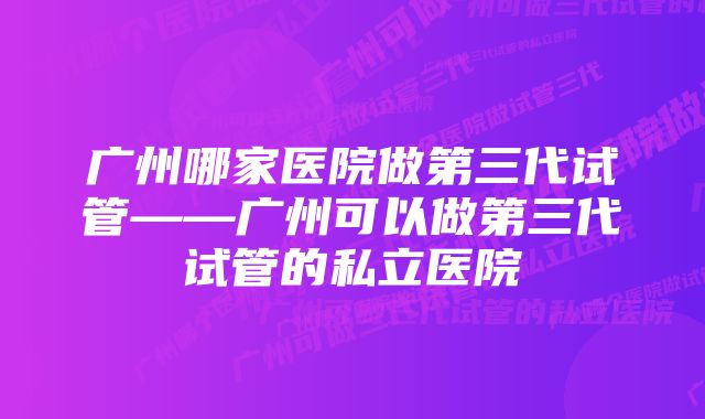 广州哪家医院做第三代试管——广州可以做第三代试管的私立医院