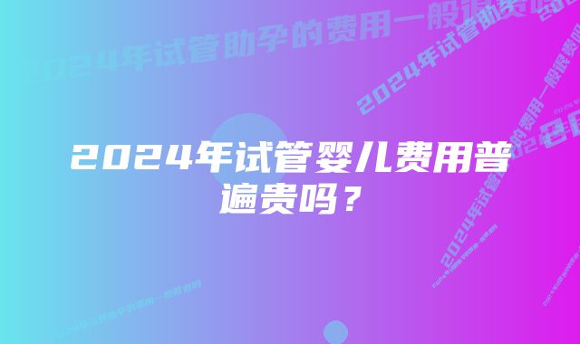 2024年试管婴儿费用普遍贵吗？