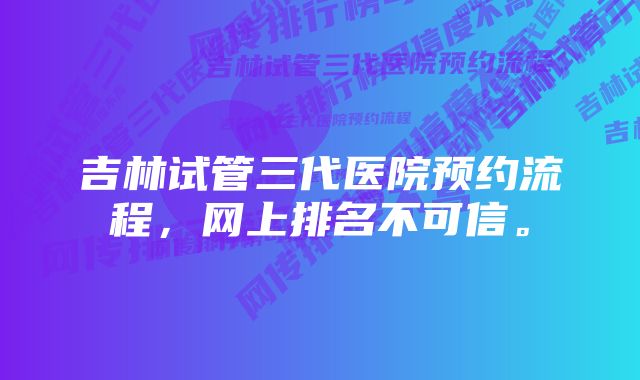 吉林试管三代医院预约流程，网上排名不可信。