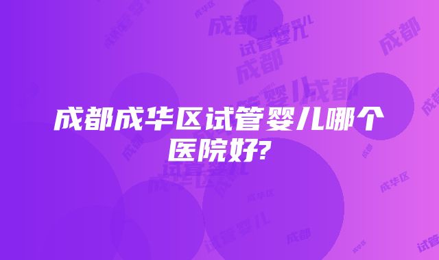 成都成华区试管婴儿哪个医院好?