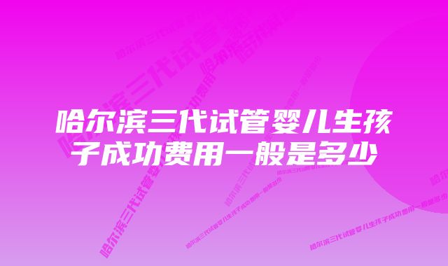 哈尔滨三代试管婴儿生孩子成功费用一般是多少