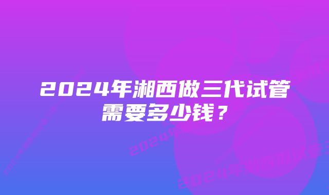 2024年湘西做三代试管需要多少钱？