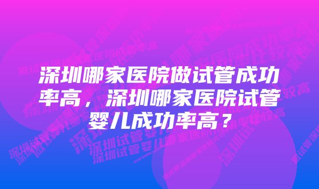 深圳哪家医院做试管成功率高，深圳哪家医院试管婴儿成功率高？