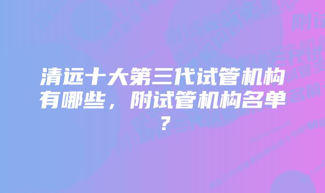 清远十大第三代试管机构有哪些，附试管机构名单？