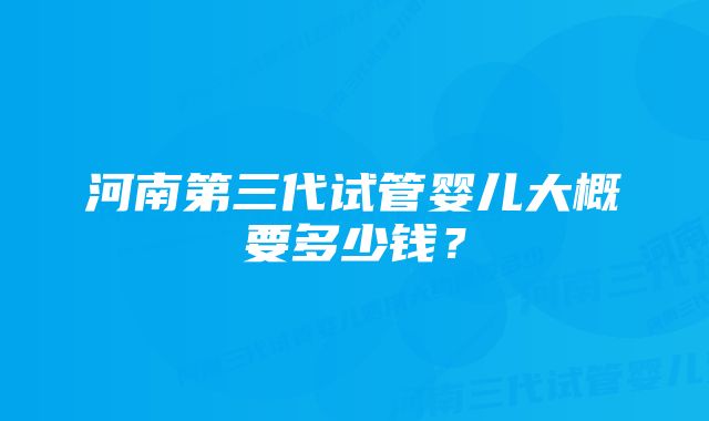 河南第三代试管婴儿大概要多少钱？