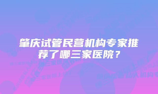 肇庆试管民营机构专家推荐了哪三家医院？