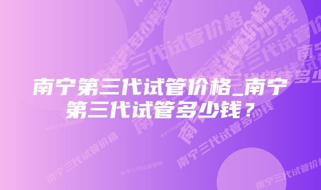 南宁第三代试管价格_南宁第三代试管多少钱？