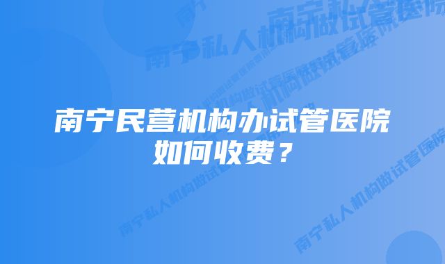 南宁民营机构办试管医院如何收费？