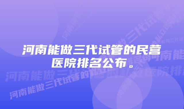 河南能做三代试管的民营医院排名公布。