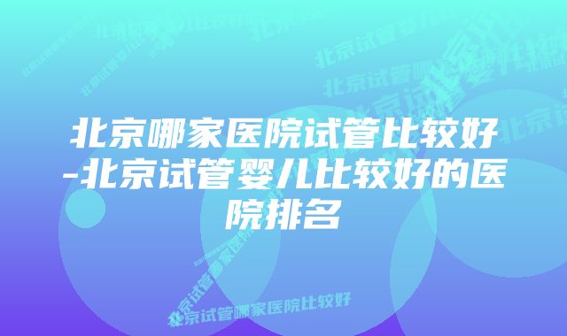 北京哪家医院试管比较好-北京试管婴儿比较好的医院排名