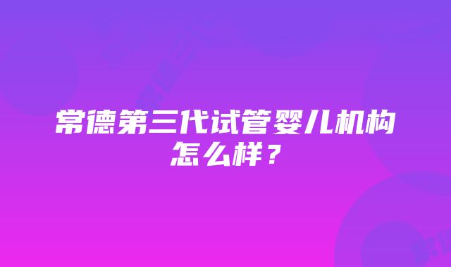 常德第三代试管婴儿机构怎么样？