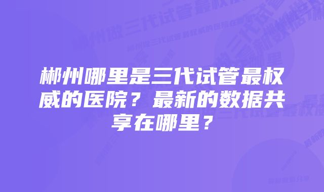 郴州哪里是三代试管最权威的医院？最新的数据共享在哪里？