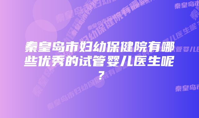 秦皇岛市妇幼保健院有哪些优秀的试管婴儿医生呢？