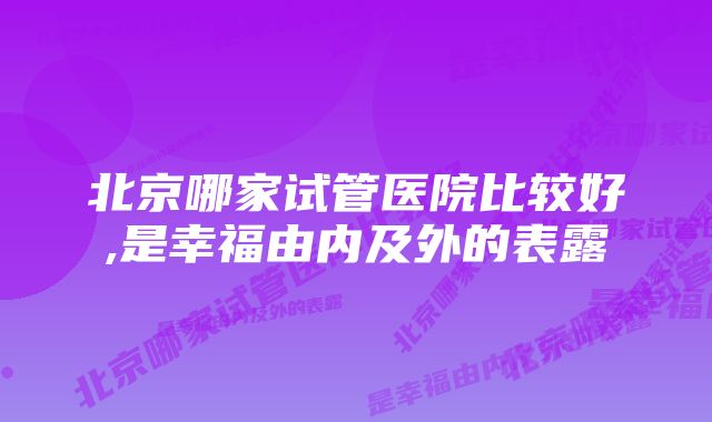 北京哪家试管医院比较好,是幸福由内及外的表露