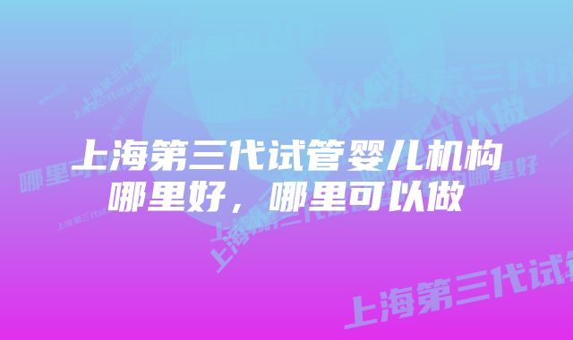 上海第三代试管婴儿机构哪里好，哪里可以做