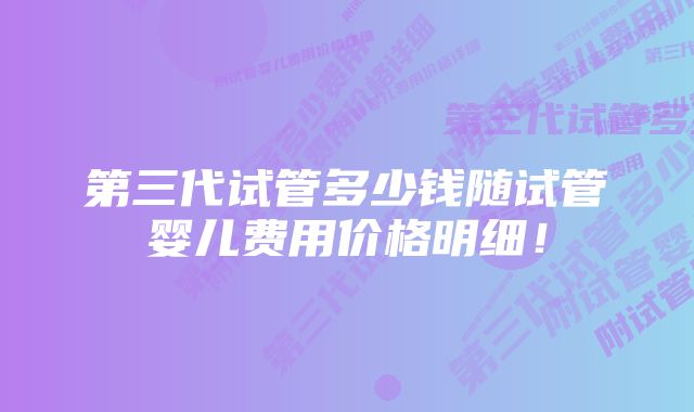 第三代试管多少钱随试管婴儿费用价格明细！