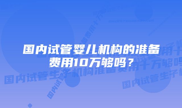 国内试管婴儿机构的准备费用10万够吗？