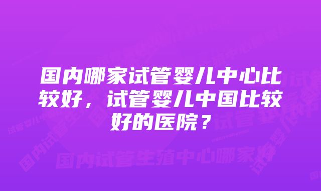 国内哪家试管婴儿中心比较好，试管婴儿中国比较好的医院？