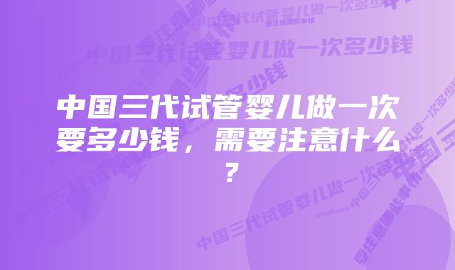 中国三代试管婴儿做一次要多少钱，需要注意什么？