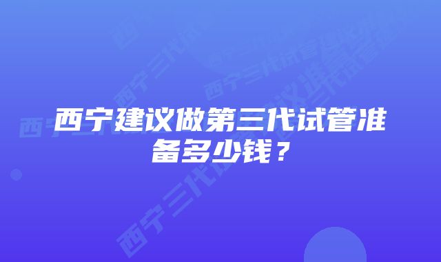 西宁建议做第三代试管准备多少钱？