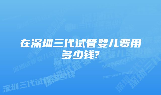 在深圳三代试管婴儿费用多少钱?