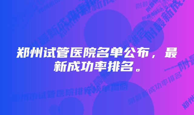 郑州试管医院名单公布，最新成功率排名。