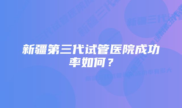 新疆第三代试管医院成功率如何？