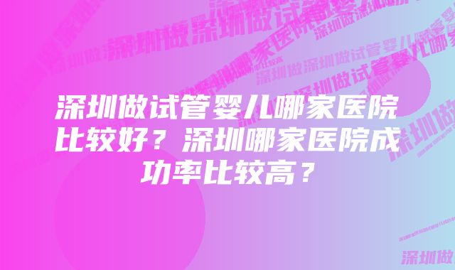 深圳做试管婴儿哪家医院比较好？深圳哪家医院成功率比较高？