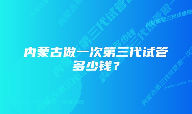 内蒙古做一次第三代试管多少钱？