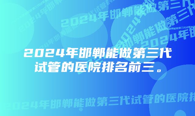 2024年邯郸能做第三代试管的医院排名前三。