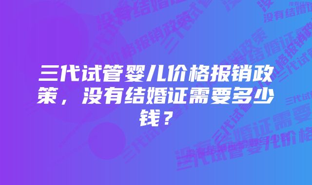 三代试管婴儿价格报销政策，没有结婚证需要多少钱？