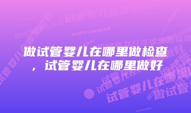 做试管婴儿在哪里做检查，试管婴儿在哪里做好