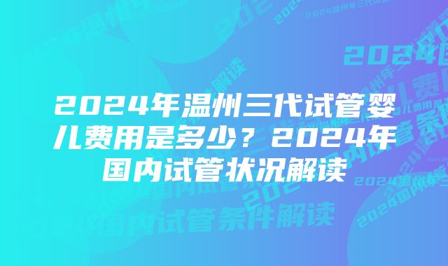 2024年温州三代试管婴儿费用是多少？2024年国内试管状况解读