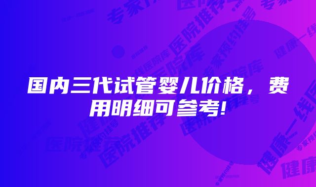 国内三代试管婴儿价格，费用明细可参考!