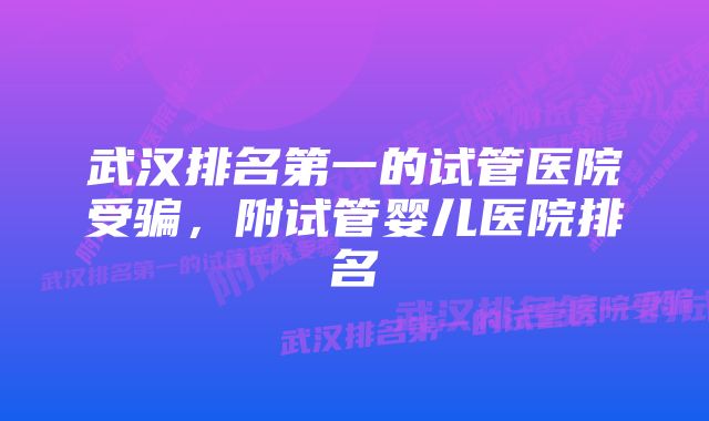 武汉排名第一的试管医院受骗，附试管婴儿医院排名